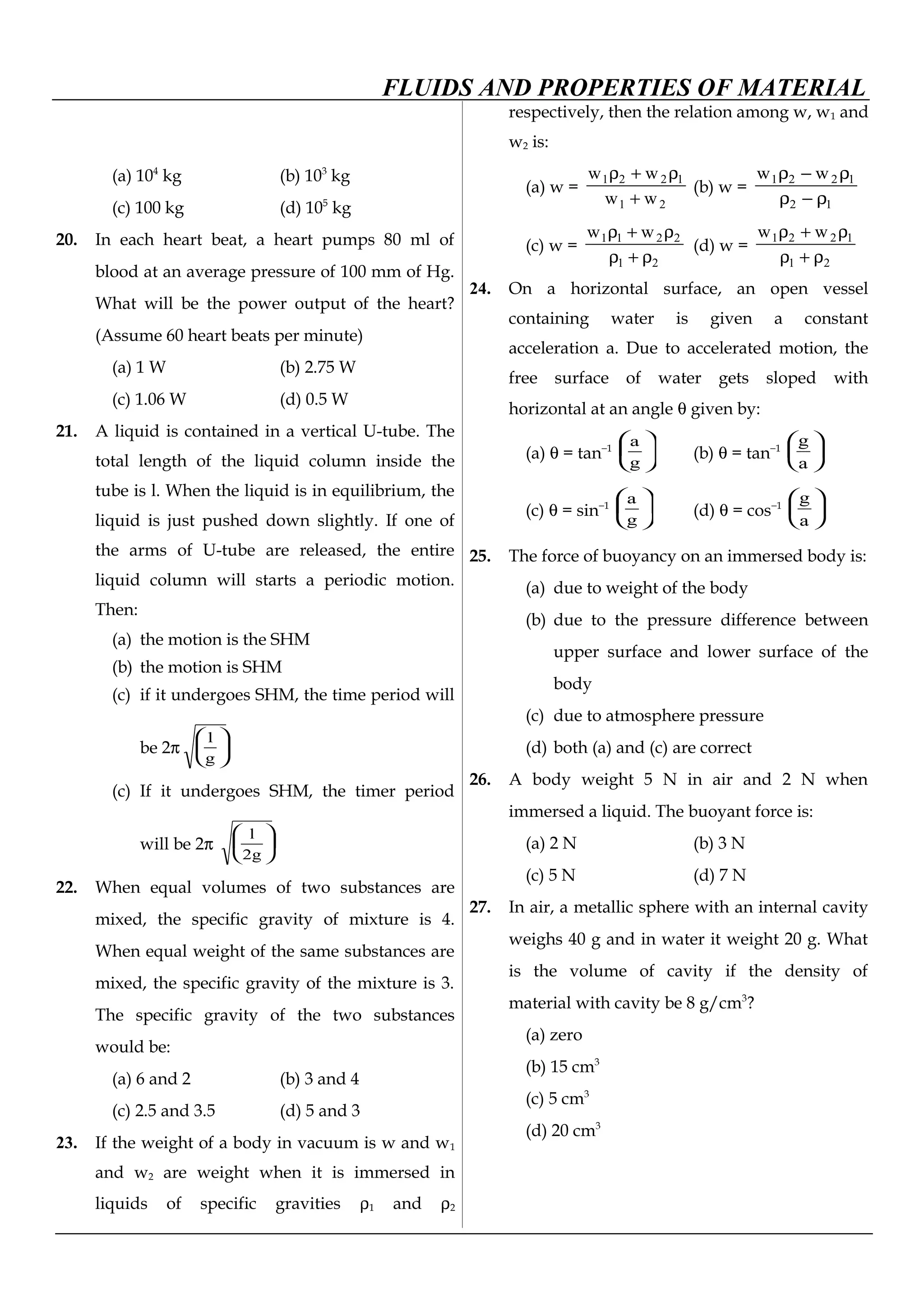 FLUIDS AND PROPERTIES OF MATERIAL
(a) 104
kg (b) 103
kg
(c) 100 kg (d) 105
kg
20. In each heart beat, a heart pumps 80 ml of
blood at an average pressure of 100 mm of Hg.
What will be the power output of the heart?
(Assume 60 heart beats per minute)
(a) 1 W (b) 2.75 W
(c) 1.06 W (d) 0.5 W
21. A liquid is contained in a vertical U-tube. The
total length of the liquid column inside the
tube is l. When the liquid is in equilibrium, the
liquid is just pushed down slightly. If one of
the arms of U-tube are released, the entire
liquid column will starts a periodic motion.
Then:
(a) the motion is the SHM
(b) the motion is SHM
(c) if it undergoes SHM, the time period will
be 2π 





g
l
(c) If it undergoes SHM, the timer period
will be 2π 





g2
l
22. When equal volumes of two substances are
mixed, the specific gravity of mixture is 4.
When equal weight of the same substances are
mixed, the specific gravity of the mixture is 3.
The specific gravity of the two substances
would be:
(a) 6 and 2 (b) 3 and 4
(c) 2.5 and 3.5 (d) 5 and 3
23. If the weight of a body in vacuum is w and w1
and w2 are weight when it is immersed in
liquids of specific gravities ρ1 and ρ2
respectively, then the relation among w, w1 and
w2 is:
(a) w =
21
1221
ww
ww
+
ρ+ρ
(b) w =
12
1221 ww
ρ−ρ
ρ−ρ
(c) w =
21
2211 ww
ρ+ρ
ρ+ρ
(d) w =
21
1221 ww
ρ+ρ
ρ+ρ
24. On a horizontal surface, an open vessel
containing water is given a constant
acceleration a. Due to accelerated motion, the
free surface of water gets sloped with
horizontal at an angle θ given by:
(a) θ = tan−1 





g
a
(b) θ = tan−1






a
g
(c) θ = sin−1 





g
a
(d) θ = cos−1






a
g
25. The force of buoyancy on an immersed body is:
(a) due to weight of the body
(b) due to the pressure difference between
upper surface and lower surface of the
body
(c) due to atmosphere pressure
(d) both (a) and (c) are correct
26. A body weight 5 N in air and 2 N when
immersed a liquid. The buoyant force is:
(a) 2 N (b) 3 N
(c) 5 N (d) 7 N
27. In air, a metallic sphere with an internal cavity
weighs 40 g and in water it weight 20 g. What
is the volume of cavity if the density of
material with cavity be 8 g/cm3
?
(a) zero
(b) 15 cm3
(c) 5 cm3
(d) 20 cm3
 