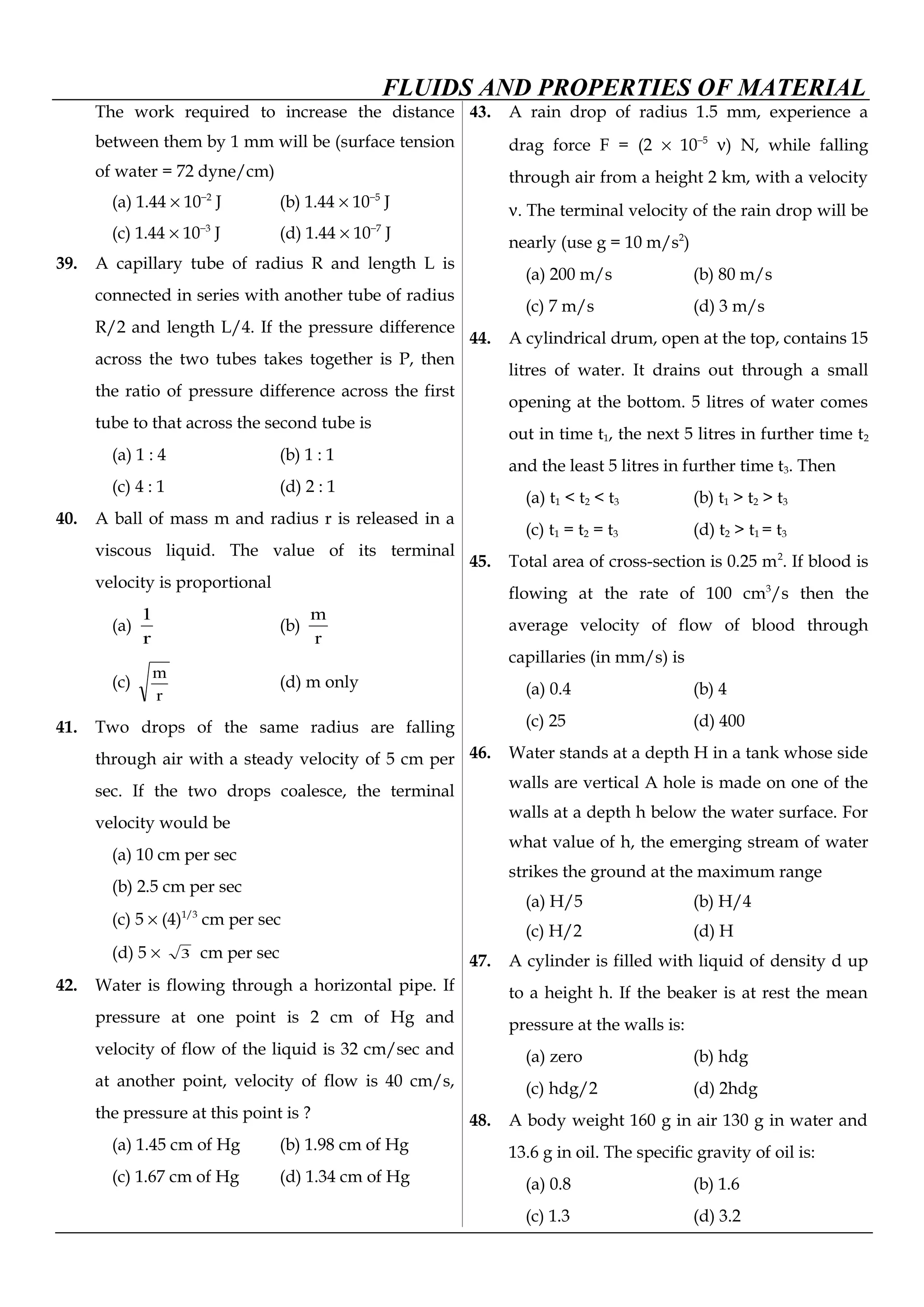 FLUIDS AND PROPERTIES OF MATERIAL
The work required to increase the distance
between them by 1 mm will be (surface tension
of water = 72 dyne/cm)
(a) 1.44 × 10−2
J (b) 1.44 × 10−5
J
(c) 1.44 × 10−3
J (d) 1.44 × 10−7
J
39. A capillary tube of radius R and length L is
connected in series with another tube of radius
R/2 and length L/4. If the pressure difference
across the two tubes takes together is P, then
the ratio of pressure difference across the first
tube to that across the second tube is
(a) 1 : 4 (b) 1 : 1
(c) 4 : 1 (d) 2 : 1
40. A ball of mass m and radius r is released in a
viscous liquid. The value of its terminal
velocity is proportional
(a)
r
1
(b)
r
m
(c)
r
m
(d) m only
41. Two drops of the same radius are falling
through air with a steady velocity of 5 cm per
sec. If the two drops coalesce, the terminal
velocity would be
(a) 10 cm per sec
(b) 2.5 cm per sec
(c) 5 × (4)1/3
cm per sec
(d) 5 × 3 cm per sec
42. Water is flowing through a horizontal pipe. If
pressure at one point is 2 cm of Hg and
velocity of flow of the liquid is 32 cm/sec and
at another point, velocity of flow is 40 cm/s,
the pressure at this point is ?
(a) 1.45 cm of Hg (b) 1.98 cm of Hg
(c) 1.67 cm of Hg (d) 1.34 cm of Hg
43. A rain drop of radius 1.5 mm, experience a
drag force F = (2 × 10−5
ν) N, while falling
through air from a height 2 km, with a velocity
ν. The terminal velocity of the rain drop will be
nearly (use g = 10 m/s2
)
(a) 200 m/s (b) 80 m/s
(c) 7 m/s (d) 3 m/s
44. A cylindrical drum, open at the top, contains 15
litres of water. It drains out through a small
opening at the bottom. 5 litres of water comes
out in time t1, the next 5 litres in further time t2
and the least 5 litres in further time t3. Then
(a) t1 < t2 < t3 (b) t1 > t2 > t3
(c) t1 = t2 = t3 (d) t2 > t1 = t3
45. Total area of cross-section is 0.25 m2
. If blood is
flowing at the rate of 100 cm3
/s then the
average velocity of flow of blood through
capillaries (in mm/s) is
(a) 0.4 (b) 4
(c) 25 (d) 400
46. Water stands at a depth H in a tank whose side
walls are vertical A hole is made on one of the
walls at a depth h below the water surface. For
what value of h, the emerging stream of water
strikes the ground at the maximum range
(a) H/5 (b) H/4
(c) H/2 (d) H
47. A cylinder is filled with liquid of density d up
to a height h. If the beaker is at rest the mean
pressure at the walls is:
(a) zero (b) hdg
(c) hdg/2 (d) 2hdg
48. A body weight 160 g in air 130 g in water and
13.6 g in oil. The specific gravity of oil is:
(a) 0.8 (b) 1.6
(c) 1.3 (d) 3.2
 