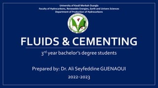 FLUIDS & CEMENTING
3rd year bachelor’s degree students
Prepared by: Dr. Ali SeyfeddineGUENAOUI
2022-2023
University of Kasdi Merbah Ouargla
Faculty of Hydrocarbons, Reneweble Energies, Earth and Univers Sciences
Department of Production of Hydrocarbons
 