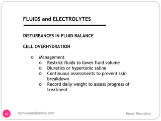 DISTURBANCES IN FLUID BALANCE CELL OVERHYDRATION Management Restrict fluids to lower fluid volume Diuretics or hypertonic saline Continuous assessments to prevent skin breakdown Record daily weight to assess progress of treatment Renal Disorders [email_address] FLUIDS and ELECTROLYTES 
