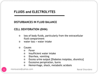 DISTURBANCES IN FLUID BALANCE CELL DEHYDRATION (DHN) loss of body fluids, particularly from the extracellular fluid compartment water loss > water intake Causes Fever Insufficient water intake Diarrhea, vomiting Excess urine output [Diabetes insipidus, diuretics] Excessive perspiration, burns Hemorrhage, shock, metabolic acidosis Renal Disorders [email_address] FLUIDS and ELECTROLYTES 