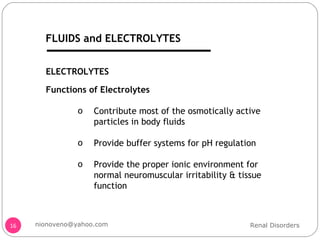 ELECTROLYTES Functions of Electrolytes Contribute most of the osmotically active particles in body fluids Provide buffer systems for pH regulation Provide the proper ionic environment for normal neuromuscular irritability & tissue function Renal Disorders [email_address] FLUIDS and ELECTROLYTES 