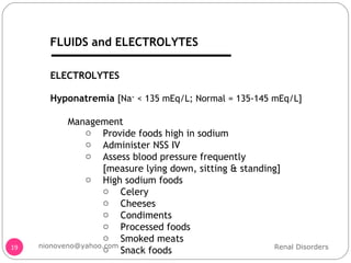 Hyponatremia  [Na +  < 135 mEq/L; Normal = 135-145 mEq/L] Management Provide foods high in sodium Administer NSS IV Assess blood pressure frequently  [measure lying down, sitting & standing] High sodium foods Celery Cheeses  Condiments Processed foods Smoked meats Snack foods ELECTROLYTES Renal Disorders [email_address] FLUIDS and ELECTROLYTES 