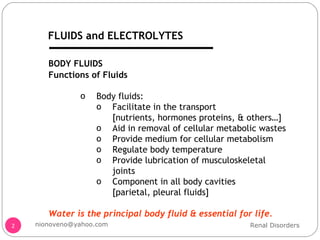 BODY FLUIDS Functions of Fluids Body fluids: Facilitate in the transport  [nutrients, hormones proteins, & others…] Aid in removal of cellular metabolic wastes Provide medium for cellular metabolism Regulate body temperature Provide lubrication of musculoskeletal joints Component in all body cavities  [parietal, pleural fluids] Water is the principal body fluid & essential for life. Renal Disorders [email_address] FLUIDS and ELECTROLYTES 