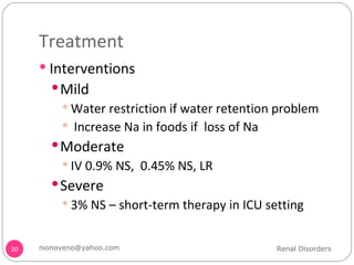 Treatment Interventions Mild Water restriction if water retention problem Increase Na in foods if  loss of Na Moderate IV 0.9% NS,  0.45% NS, LR Severe 3% NS – short-term therapy in ICU setting  Renal Disorders [email_address] 