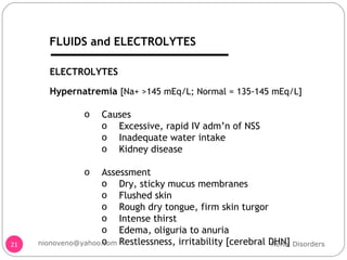 Hypernatremia  [Na+ >145 mEq/L; Normal = 135-145 mEq/L] Causes Excessive, rapid IV adm’n of NSS Inadequate water intake Kidney disease Assessment  Dry, sticky mucus membranes Flushed skin Rough dry tongue, firm skin turgor Intense thirst Edema, oliguria to anuria Restlessness, irritability [cerebral DHN] ELECTROLYTES Renal Disorders [email_address] FLUIDS and ELECTROLYTES 