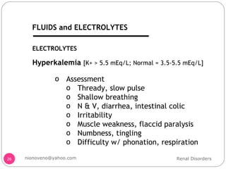 Hyperkalemia  [K+ > 5.5 mEq/L; Normal = 3.5-5.5 mEq/L] Assessment Thready, slow pulse Shallow breathing N & V, diarrhea, intestinal colic Irritability Muscle weakness, flaccid paralysis Numbness, tingling Difficulty w/ phonation, respiration ELECTROLYTES Renal Disorders [email_address] FLUIDS and ELECTROLYTES 