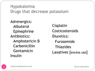 Hypokalemia Drugs that decrease potassium Adrenergics: Albuterol Epinephrine Antibiotics: Amphotericin B Carbenicillin Gentamicin Insulin  Cisplatin Costicosteroids Diuretics: Furosemide  Thiazides Laxatives [ excess use ] Renal Disorders [email_address] 