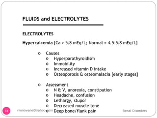 Hypercalcemia  [Ca > 5.8 mEq/L; Normal = 4.5-5.8 mEq/L] Causes Hyperparathyroidism Immobility Increased vitamin D intake Osteoporosis & osteomalacia [early stages] Assessment N & V, anorexia, constipation Headache, confusion Lethargy, stupor Decreased muscle tone Deep bone/flank pain ELECTROLYTES Renal Disorders [email_address] FLUIDS and ELECTROLYTES 