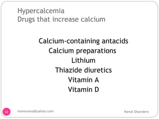 Hypercalcemia Drugs that increase calcium Calcium-containing antacids Calcium preparations  Lithium Thiazide diuretics Vitamin A Vitamin D Renal Disorders [email_address] 