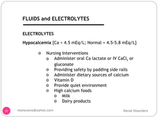 Hypocalcemia  [Ca < 4.5 mEq/L; Normal = 4.5-5.8 mEq/L] Nursing Interventions Administer oral Ca lactate or IV CaCl 2  or gluconate Providing safety by padding side rails Administer dietary sources of calcium Vitamin D Provide quiet environment High calcium foods Milk Dairy products ELECTROLYTES Renal Disorders [email_address] FLUIDS and ELECTROLYTES 