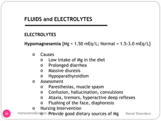 Hypomagnesemia  [Mg < 1.50 mEq/L; Normal = 1.5-3.0 mEq/L] Causes Low intake of Mg in the diet Prolonged diarrhea  Massive diuresis Hypoparathyroidism  Assessment Paresthesias, muscle spasm Confusion, hallucination, convulsions Ataxia, tremors, hyperactive deep reflexes Flushing of the face, diaphoresis Nursing Intervention Provide good dietary sources of Mg ELECTROLYTES Renal Disorders [email_address] FLUIDS and ELECTROLYTES 
