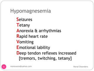 Hypomagnesemia  S eizures T etany A norexia & arrhythmias R apid heart rate V omiting E motional lability D eep tendon reflexes increased [tremors, twitching, tetany] Renal Disorders [email_address] 