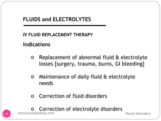IV FLUID REPLACEMENT THERAPY Indications Replacement of abnormal fluid & electrolyte losses [surgery, trauma, burns, GI bleeding] Maintenance of daily fluid & electrolyte needs Correction of fluid disorders Correction of electrolyte disorders Renal Disorders [email_address] FLUIDS and ELECTROLYTES 