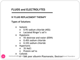 IV FLUID REPLACEMENT THERAPY Types of Solutions Isotonic 0.9% sodium chloride (NSS) Lactated Ringer’s sol’n Hypotonic 5% dextrose and water (D5W) 0.45% sodium chloride 0.33% sodium chloride Hypertonic 3% NaCl Protein sol’ns Colloids Salt poor albumin Plasmanate, Dextran  Renal Disorders [email_address] FLUIDS and ELECTROLYTES 
