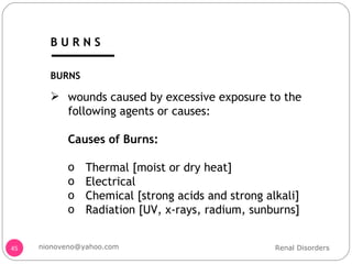 BURNS wounds caused by excessive exposure to the following agents or causes: Causes of Burns: Thermal [moist or dry heat] Electrical  Chemical [strong acids and strong alkali] Radiation [UV, x-rays, radium, sunburns] Renal Disorders [email_address] B U R N S 
