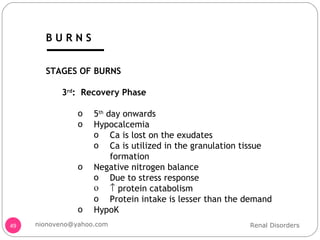 STAGES OF BURNS 3 rd :  Recovery Phase 5 th  day onwards Hypocalcemia Ca is lost on the exudates Ca is utilized in the granulation tissue formation Negative nitrogen balance Due to stress response    protein catabolism Protein intake is lesser than the demand HypoK Renal Disorders [email_address] B U R N S 