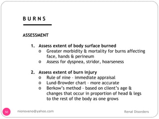 ASSESSMENT Assess extent of body surface burned Greater morbidity & mortality for burns affecting face, hands & perineum Assess for dyspnea, stridor, hoarseness Assess extent of burn injury Rule of nine – immediate appraisal Lund-Browder chart – more accurate Berkow’s method – based on client’s age & changes that occur in proportion of head & legs to the rest of the body as one grows  Renal Disorders [email_address] B U R N S 