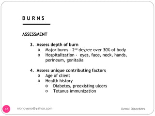 ASSESSMENT 3.  Assess depth of burn Major burns – 2 nd  degree over 30% of body Hospitalization -  eyes, face, neck, hands, perineum, genitalia 4.  Assess unique contributing factors Age of client Health history  Diabetes, preexisting ulcers Tetanus immunization Renal Disorders [email_address] B U R N S 