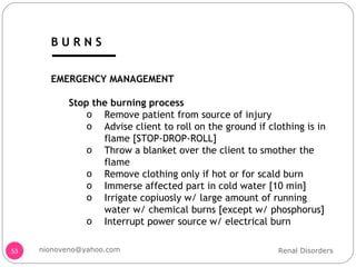 EMERGENCY MANAGEMENT Stop the burning process Remove patient from source of injury Advise client to roll on the ground if clothing is in flame [STOP-DROP-ROLL] Throw a blanket over the client to smother the flame Remove clothing only if hot or for scald burn Immerse affected part in cold water [10 min] Irrigate copiuosly w/ large amount of running water w/ chemical burns [except w/ phosphorus] Interrupt power source w/ electrical burn Renal Disorders [email_address] B U R N S 