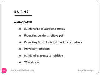 MANAGEMENT Maintenance of adequate airway Promoting comfort: relieve pain Promoting fluid-electrolyte, acid-base balance Preventing infection Maintaining adequate nutrition Wound care Renal Disorders [email_address] B U R N S 