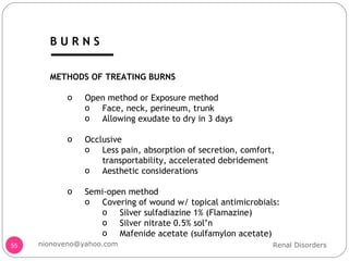 METHODS OF TREATING BURNS Open method or Exposure method Face, neck, perineum, trunk Allowing exudate to dry in 3 days Occlusive Less pain, absorption of secretion, comfort, transportability, accelerated debridement Aesthetic considerations Semi-open method Covering of wound w/ topical antimicrobials: Silver sulfadiazine 1% (Flamazine) Silver nitrate 0.5% sol’n Mafenide acetate (sulfamylon acetate) Renal Disorders [email_address] B U R N S 