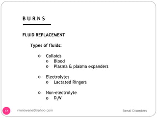 FLUID REPLACEMENT Types of fluids: Colloids  Blood Plasma & plasma expanders Electrolytes Lactated Ringers Non-electrolyte  D 5 W Renal Disorders [email_address] B U R N S 