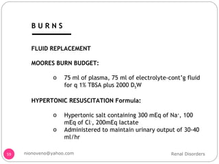 FLUID REPLACEMENT MOORES BURN BUDGET: 75 ml of plasma, 75 ml of electrolyte-cont’g fluid for q 1% TBSA plus 2000 D 5 W HYPERTONIC RESUSCITATION Formula: Hypertonic salt containing 300 mEq of Na + , 100 mEq of Cl - , 200mEq lactate Administered to maintain urinary output of 30-40 ml/hr Renal Disorders [email_address] B U R N S 
