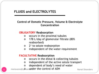 Control of Osmotic Pressure, Volume & Electrolyte Concentration OBLIGATORY  Reabsorption occurs in the proximal tubules 178 L/day of glomerular filtrate (80% reabsorbed) 2   to solute reabsorption independent of the water requirement FACULTATIVE  Reabsorption occurs in the distal & collecting tubules independent of the active solute transport dependent of body’s need of water under the control of ADH Renal Disorders [email_address] FLUIDS and ELECTROLYTES 