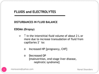 DISTURBANCES IN FLUID BALANCE EDEMA (Dropsy)    in the interstitial fluid volume of about 2 L or more due to increase transudation of fluid from capillaries 2° to: Increased HP [pregnancy, CHF] Decreased OP  [malnutrition, end-stage liver disease, nephrotic syndrome] Renal Disorders [email_address] FLUIDS and ELECTROLYTES FLUIDS and ELECTROLYTES 