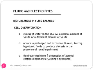 DISTURBANCES IN FLUID BALANCE CELL OVERHYDRATION excess of water in the ECC w/ a normal amount of solute or a deficient amount of solute occurs in prolonged and excessive diuresis, forcing hypotonic fluids to produce diuresis in the presence of renal impairment fluid overload from    production of adrenal corticoid hormones [Cushing’s syndrome] Renal Disorders [email_address] FLUIDS and ELECTROLYTES 