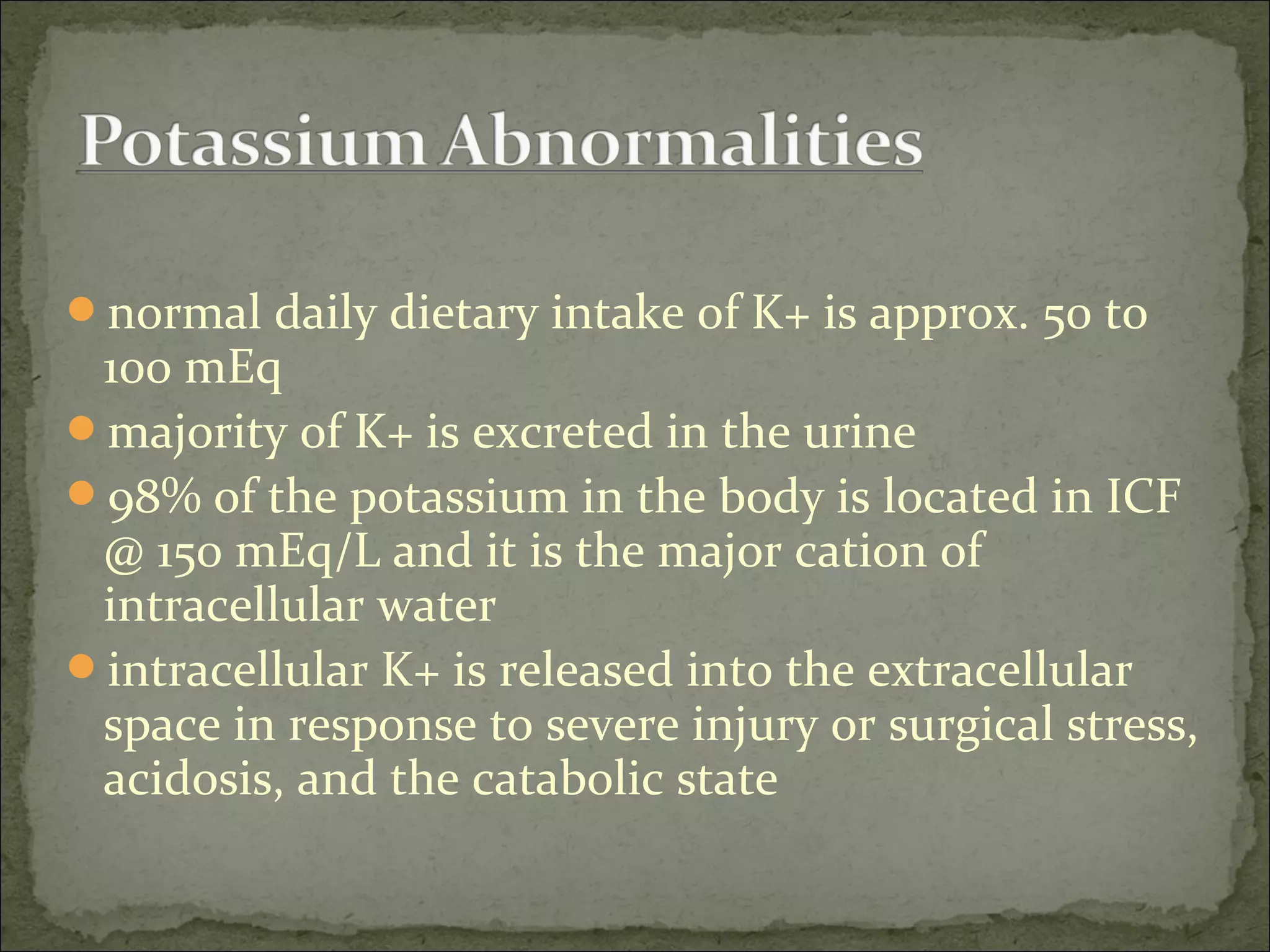 normal daily dietary intake of K+ is approx. 50 to
100 mEq
majority of K+ is excreted in the urine
98% of the potassium in the body is located in ICF
@ 150 mEq/L and it is the major cation of
intracellular water
intracellular K+ is released into the extracellular
space in response to severe injury or surgical stress,
acidosis, and the catabolic state
 