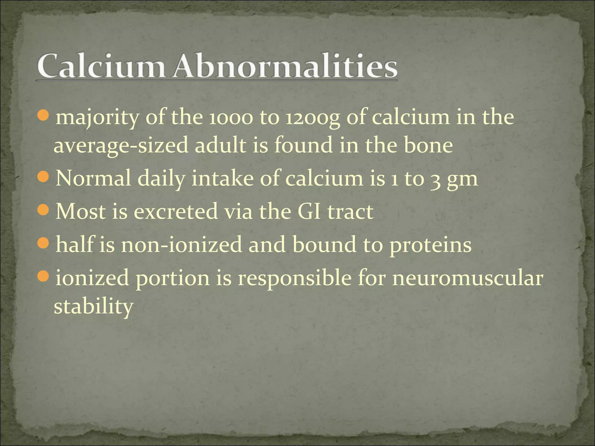majority of the 1000 to 1200g of calcium in the
average-sized adult is found in the bone
Normal daily intake of calcium is 1 to 3 gm
Most is excreted via the GI tract
half is non-ionized and bound to proteins
ionized portion is responsible for neuromuscular
stability
 