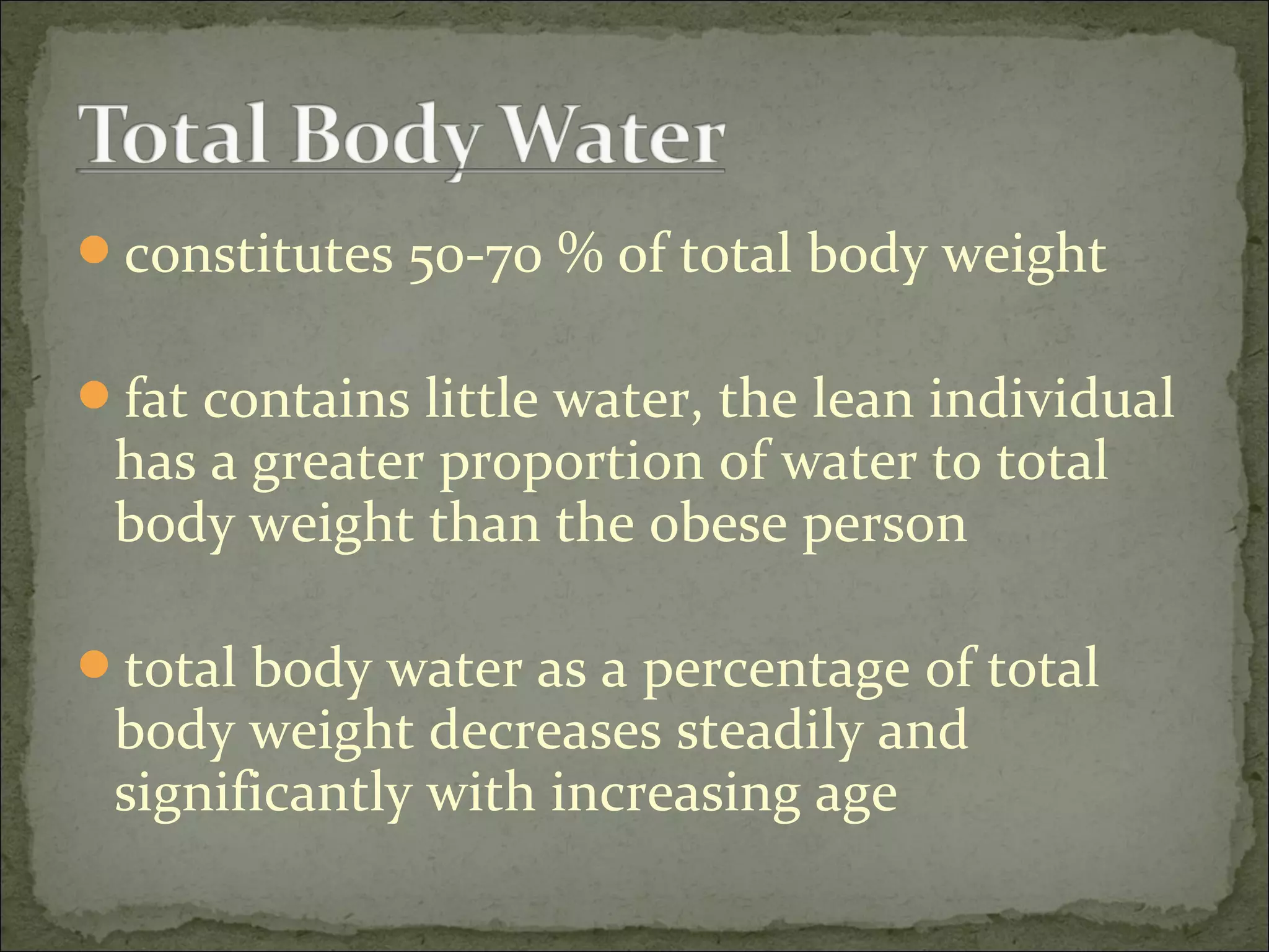 constitutes 50-70 % of total body weight
fat contains little water, the lean individual
has a greater proportion of water to total
body weight than the obese person
total body water as a percentage of total
body weight decreases steadily and
significantly with increasing age
 