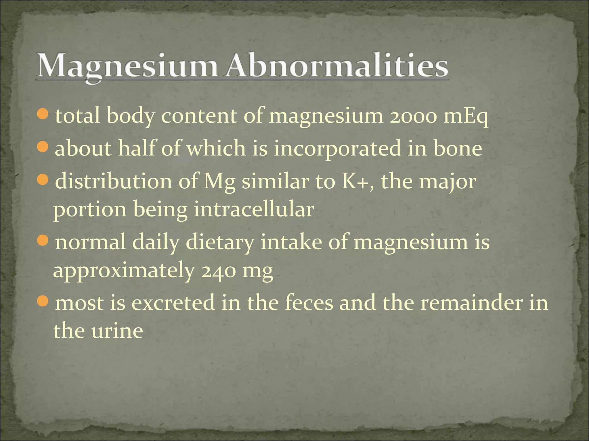 total body content of magnesium 2000 mEq
about half of which is incorporated in bone
distribution of Mg similar to K+, the major
portion being intracellular
normal daily dietary intake of magnesium is
approximately 240 mg
most is excreted in the feces and the remainder in
the urine
 