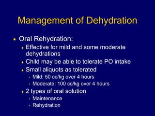 Management of Dehydration
 Oral Rehydration:
 Effective for mild and some moderate
dehydrations
 Child may be able to tolerate PO intake
 Small aliquots as tolerated
• Mild: 50 cc/kg over 4 hours
• Moderate: 100 cc/kg over 4 hours
 2 types of oral solution
• Maintenance
• Rehydration
 