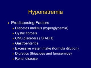 Hyponatremia
 Predisposing Factors
 Diabetes mellitus (hyperglycemia)
 Cystic fibrosis
 CNS disorders ( SIADH)
 Gastroenteritis
 Excessive water intake (formula dilution)
 Diuretics (thiazides and furosemide)
 Renal disease
 