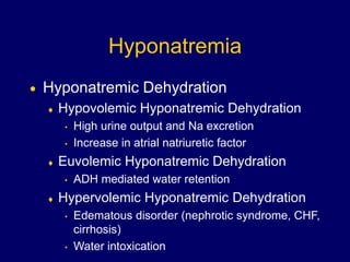 Hyponatremia
 Hyponatremic Dehydration
 Hypovolemic Hyponatremic Dehydration
• High urine output and Na excretion
• Increase in atrial natriuretic factor
 Euvolemic Hyponatremic Dehydration
• ADH mediated water retention
 Hypervolemic Hyponatremic Dehydration
• Edematous disorder (nephrotic syndrome, CHF,
cirrhosis)
• Water intoxication
 