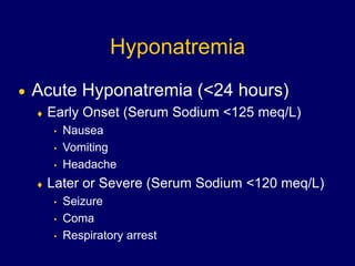 Hyponatremia
 Acute Hyponatremia (<24 hours)
 Early Onset (Serum Sodium <125 meq/L)
• Nausea
• Vomiting
• Headache
 Later or Severe (Serum Sodium <120 meq/L)
• Seizure
• Coma
• Respiratory arrest
 