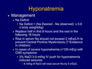 Hyponatremia
 Management
 Na Deficit:
• Na Deficit = (Na Desired - Na observed) x 0.6
x body weight(kg)
 Replace half in first 8 hours and the rest in the
following 16 hours
 Rise in serum Na should not exceed 2 mEq/L/h to
prevent Central Pontine Myelinolysis (? Existence
in children)
 In cases of severe hyponatremia (<120 mEq) with
CNS symptoms:
• 3% NaCl 3-5 ml/kg IV push for hyponatremia
induced seizures
– 6 ml/kg of NaCl will raise serum Na by 5 mEq/L
 