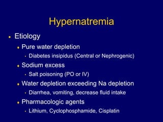 Hypernatremia
 Etiology
 Pure water depletion
• Diabetes insipidus (Central or Nephrogenic)
 Sodium excess
• Salt poisoning (PO or IV)
 Water depletion exceeding Na depletion
• Diarrhea, vomiting, decrease fluid intake
 Pharmacologic agents
• Lithium, Cyclophosphamide, Cisplatin
 
