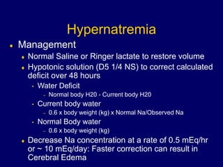 Hypernatremia
 Management
 Normal Saline or Ringer lactate to restore volume
 Hypotonic solution (D5 1/4 NS) to correct calculated
deficit over 48 hours
• Water Deficit
– Normal body H20 - Current body H20
• Current body water
– 0.6 x body weight (kg) x Normal Na/Observed Na
• Normal Body water
– 0.6 x body weight (kg)
 Decrease Na concentration at a rate of 0.5 mEq/hr
or ~ 10 mEq/day: Faster correction can result in
Cerebral Edema
 