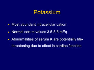 Potassium
 Most abundant intracellular cation
 Normal serum values 3.5-5.5 mEq
 Abnormalities of serum K are potentially life-
threatening due to effect in cardiac function
 