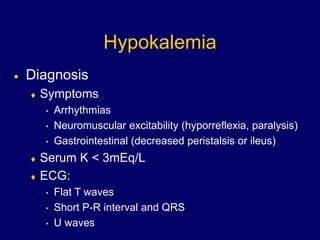 Hypokalemia
 Diagnosis
 Symptoms
• Arrhythmias
• Neuromuscular excitability (hyporreflexia, paralysis)
• Gastrointestinal (decreased peristalsis or ileus)
 Serum K < 3mEq/L
 ECG:
• Flat T waves
• Short P-R interval and QRS
• U waves
 