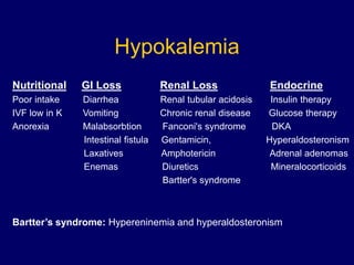 Hypokalemia
Nutritional GI Loss Renal Loss Endocrine
Poor intake Diarrhea Renal tubular acidosis Insulin therapy
IVF low in K Vomiting Chronic renal disease Glucose therapy
Anorexia Malabsorbtion Fanconi's syndrome DKA
Intestinal fistula Gentamicin, Hyperaldosteronism
Laxatives Amphotericin Adrenal adenomas
Enemas Diuretics Mineralocorticoids
Bartter's syndrome
Bartter’s syndrome: Hypereninemia and hyperaldosteronism
 