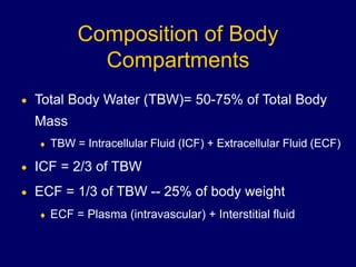 Composition of Body
Compartments
 Total Body Water (TBW)= 50-75% of Total Body
Mass
 TBW = Intracellular Fluid (ICF) + Extracellular Fluid (ECF)
 ICF = 2/3 of TBW
 ECF = 1/3 of TBW -- 25% of body weight
 ECF = Plasma (intravascular) + Interstitial fluid
 