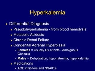 Hyperkalemia
 Differential Diagnosis
 Pseudohyperkalemia - from blood hemolysis
 Metabolic Acidosis
 Chronic Renal Failure
 Congenital Adrenal Hyperplasia
• Females = Usually Dx at birth - Ambiguous
Genitalia
• Males = Dehydration, hyponatremia, hyperkalemia
 Medications
• ACE inhibitors and NSAID’s
 