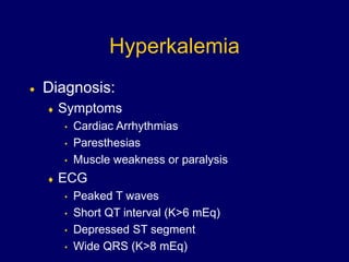 Hyperkalemia
 Diagnosis:
 Symptoms
• Cardiac Arrhythmias
• Paresthesias
• Muscle weakness or paralysis
 ECG
• Peaked T waves
• Short QT interval (K>6 mEq)
• Depressed ST segment
• Wide QRS (K>8 mEq)
 