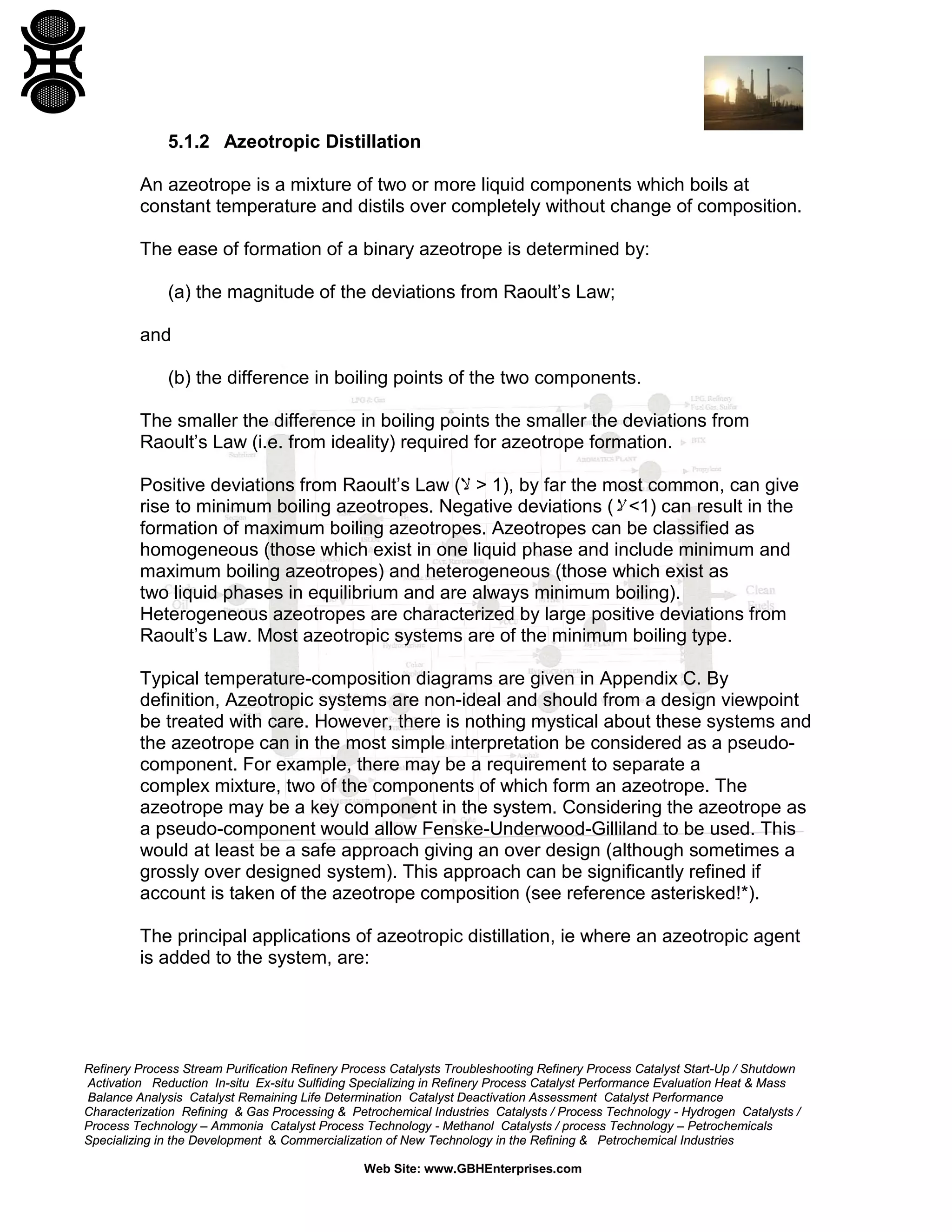 5.1.2 Azeotropic Distillation
An azeotrope is a mixture of two or more liquid components which boils at
constant temperature and distils over completely without change of composition.
The ease of formation of a binary azeotrope is determined by:
(a) the magnitude of the deviations from Raoult’s Law;
and
(b) the difference in boiling points of the two components.
The smaller the difference in boiling points the smaller the deviations from
Raoult’s Law (i.e. from ideality) required for azeotrope formation.
Positive deviations from Raoult’s Law (‫ ,)1 > ﻻ‬by far the most common, can give
rise to minimum boiling azeotropes. Negative deviations (‫ )1< ﻻ‬can result in the
formation of maximum boiling azeotropes. Azeotropes can be classified as
homogeneous (those which exist in one liquid phase and include minimum and
maximum boiling azeotropes) and heterogeneous (those which exist as
two liquid phases in equilibrium and are always minimum boiling).
Heterogeneous azeotropes are characterized by large positive deviations from
Raoult’s Law. Most azeotropic systems are of the minimum boiling type.
Typical temperature-composition diagrams are given in Appendix C. By
definition, Azeotropic systems are non-ideal and should from a design viewpoint
be treated with care. However, there is nothing mystical about these systems and
the azeotrope can in the most simple interpretation be considered as a pseudocomponent. For example, there may be a requirement to separate a
complex mixture, two of the components of which form an azeotrope. The
azeotrope may be a key component in the system. Considering the azeotrope as
a pseudo-component would allow Fenske-Underwood-Gilliland to be used. This
would at least be a safe approach giving an over design (although sometimes a
grossly over designed system). This approach can be significantly refined if
account is taken of the azeotrope composition (see reference asterisked!*).
The principal applications of azeotropic distillation, ie where an azeotropic agent
is added to the system, are:

Refinery Process Stream Purification Refinery Process Catalysts Troubleshooting Refinery Process Catalyst Start-Up / Shutdown
Activation Reduction In-situ Ex-situ Sulfiding Specializing in Refinery Process Catalyst Performance Evaluation Heat & Mass
Balance Analysis Catalyst Remaining Life Determination Catalyst Deactivation Assessment Catalyst Performance
Characterization Refining & Gas Processing & Petrochemical Industries Catalysts / Process Technology - Hydrogen Catalysts /
Process Technology – Ammonia Catalyst Process Technology - Methanol Catalysts / process Technology – Petrochemicals
Specializing in the Development & Commercialization of New Technology in the Refining & Petrochemical Industries
Web Site: www.GBHEnterprises.com

 