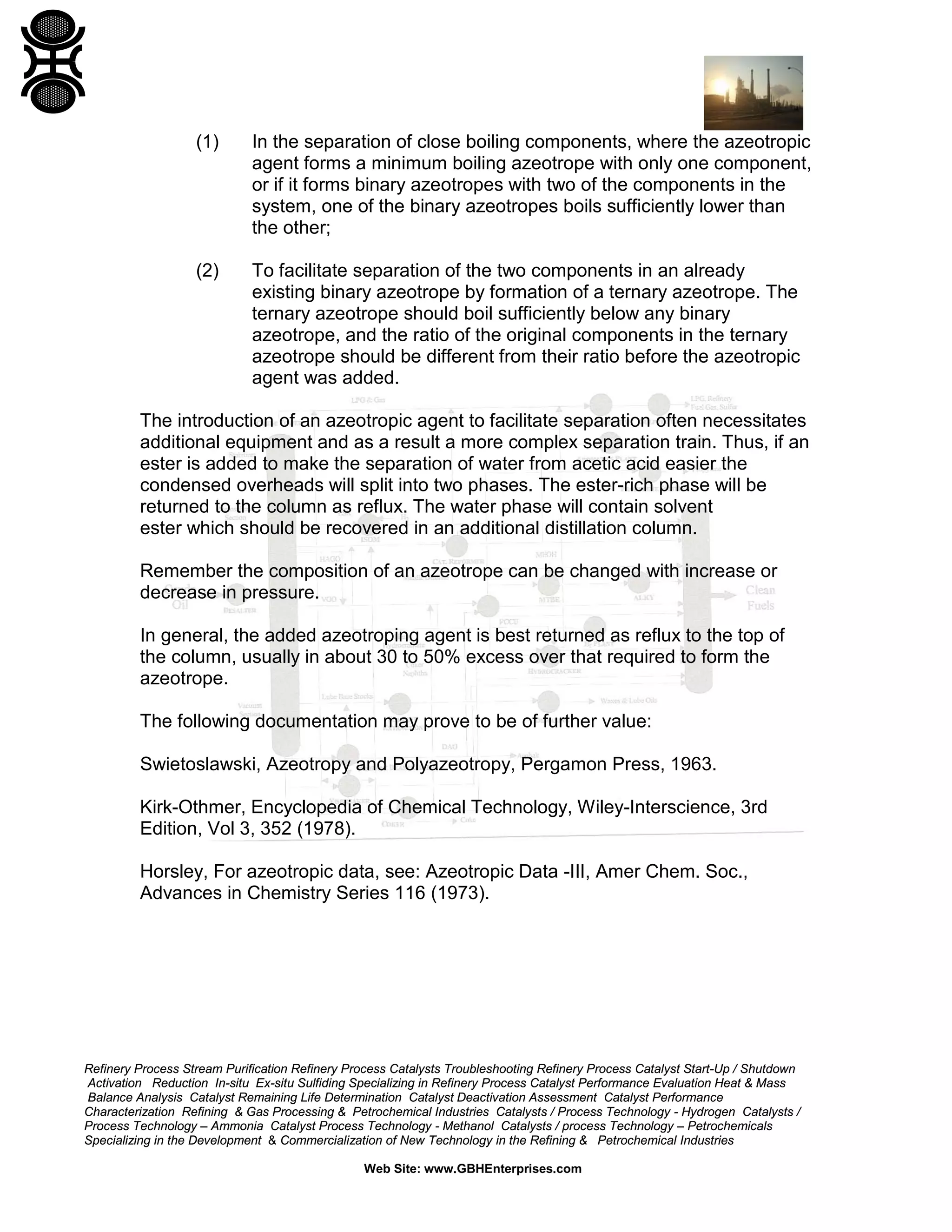 (1)

In the separation of close boiling components, where the azeotropic
agent forms a minimum boiling azeotrope with only one component,
or if it forms binary azeotropes with two of the components in the
system, one of the binary azeotropes boils sufficiently lower than
the other;

(2)

To facilitate separation of the two components in an already
existing binary azeotrope by formation of a ternary azeotrope. The
ternary azeotrope should boil sufficiently below any binary
azeotrope, and the ratio of the original components in the ternary
azeotrope should be different from their ratio before the azeotropic
agent was added.

The introduction of an azeotropic agent to facilitate separation often necessitates
additional equipment and as a result a more complex separation train. Thus, if an
ester is added to make the separation of water from acetic acid easier the
condensed overheads will split into two phases. The ester-rich phase will be
returned to the column as reflux. The water phase will contain solvent
ester which should be recovered in an additional distillation column.
Remember the composition of an azeotrope can be changed with increase or
decrease in pressure.
In general, the added azeotroping agent is best returned as reflux to the top of
the column, usually in about 30 to 50% excess over that required to form the
azeotrope.
The following documentation may prove to be of further value:
Swietoslawski, Azeotropy and Polyazeotropy, Pergamon Press, 1963.
Kirk-Othmer, Encyclopedia of Chemical Technology, Wiley-Interscience, 3rd
Edition, Vol 3, 352 (1978).
Horsley, For azeotropic data, see: Azeotropic Data -III, Amer Chem. Soc.,
Advances in Chemistry Series 116 (1973).

Refinery Process Stream Purification Refinery Process Catalysts Troubleshooting Refinery Process Catalyst Start-Up / Shutdown
Activation Reduction In-situ Ex-situ Sulfiding Specializing in Refinery Process Catalyst Performance Evaluation Heat & Mass
Balance Analysis Catalyst Remaining Life Determination Catalyst Deactivation Assessment Catalyst Performance
Characterization Refining & Gas Processing & Petrochemical Industries Catalysts / Process Technology - Hydrogen Catalysts /
Process Technology – Ammonia Catalyst Process Technology - Methanol Catalysts / process Technology – Petrochemicals
Specializing in the Development & Commercialization of New Technology in the Refining & Petrochemical Industries
Web Site: www.GBHEnterprises.com

 